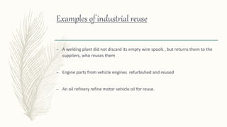 Examples of industrial reuse
– A welding plant did not discard its empty wire spools , but returns them to the
suppliers, who reuses them
– Engine parts from vehicle engines refurbished and reused
– An oil refinery refine motor vehicle oil for reuse.
 