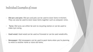 Individual Examples of reuse
 Old jars and pots: Old jars and pots can be used to store items in kitchen.
They can also be used to store loose items together such as computer wires.
 Tyres: Old tyres can either be sent to recycling station or can be used to
make tyre-swing.
 Used wood: Used wood can be used as firewood or can be used woodcrafts.
 Newspaper: Old newspapers can be used to pack items when you’re planning
to move to another home or store old items.
 
