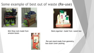 Some example of best out of waste (Re-use)
Mini Shoe reck made from
amazon boxes
Desk organiser made from sweet box
Pen pot stand made from geometry
box outer cover packing
 