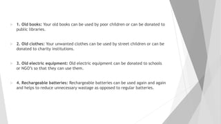  1. Old books: Your old books can be used by poor children or can be donated to
public libraries.
 2. Old clothes: Your unwanted clothes can be used by street children or can be
donated to charity institutions.
 3. Old electric equipment: Old electric equipment can be donated to schools
or NGO’s so that they can use them.
 4. Rechargeable batteries: Rechargeable batteries can be used again and again
and helps to reduce unnecessary wastage as opposed to regular batteries.
 