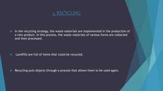 3. RECYCLING
 In the recycling strategy, the waste materials are implemented in the production of
a new product. In this process, the waste materials of various forms are collected
and then processed.
 Landfills are full of items that could be recycled.
 Recycling puts objects through a process that allows them to be used again.
 