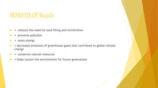 BENEFITS OF Recycle
 • reduces the need for land filling and incineration
 • prevents pollution
 • saves energy
 • decreases emissions of greenhouse gases that contribute to global climate
change
 • conserves natural resources
 • helps sustain the environment for future generations
 