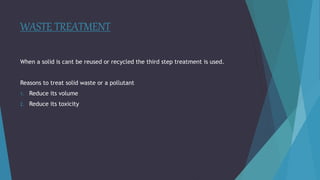 WASTE TREATMENT
When a solid is cant be reused or recycled the third step treatment is used.
Reasons to treat solid waste or a pollutant
1. Reduce its volume
2. Reduce its toxicity
 
