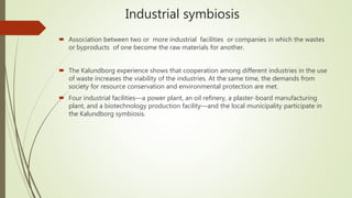 Industrial symbiosis
 Association between two or more industrial facilities or companies in which the wastes
or byproducts of one become the raw materials for another.
 The Kalundborg experience shows that cooperation among different industries in the use
of waste increases the viability of the industries. At the same time, the demands from
society for resource conservation and environmental protection are met.
 Four industrial facilities—a power plant, an oil refinery, a plaster-board manufacturing
plant, and a biotechnology production facility—and the local municipality participate in
the Kalundborg symbiosis.
 