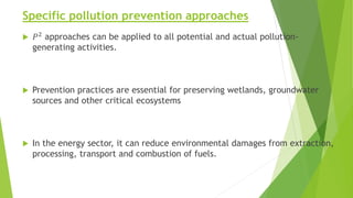 Specific pollution prevention approaches
 𝑃2
approaches can be applied to all potential and actual pollution-
generating activities.
 Prevention practices are essential for preserving wetlands, groundwater
sources and other critical ecosystems
 In the energy sector, it can reduce environmental damages from extraction,
processing, transport and combustion of fuels.
 