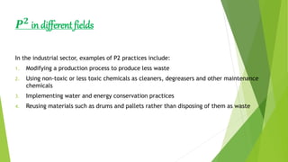 𝑷 𝟐
in different fields
In the industrial sector, examples of P2 practices include:
1. Modifying a production process to produce less waste
2. Using non-toxic or less toxic chemicals as cleaners, degreasers and other maintenance
chemicals
3. Implementing water and energy conservation practices
4. Reusing materials such as drums and pallets rather than disposing of them as waste
 
