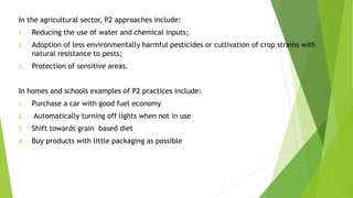 In the agricultural sector, P2 approaches include:
1. Reducing the use of water and chemical inputs;
2. Adoption of less environmentally harmful pesticides or cultivation of crop strains with
natural resistance to pests;
3. Protection of sensitive areas.
In homes and schools examples of P2 practices include:
1. Purchase a car with good fuel economy
2. Automatically turning off lights when not in use
3. Shift towards grain based diet
4. Buy products with little packaging as possible
 