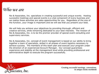 Who we are Nix & Associates, Inc. specializes in creating successful and unique events.  Hosting successful meetings and special events is a vital component of every business and we realize these activities are sales opportunities for you.  Regardless of the size of the function, your image is important and we will see that you present your best. We will help you achieve your objectives by providing thorough, efficient and creative services, while remaining dedicated to your best interests.  The mission of Nix & Associates, Inc. is to be the premier provider of special event consulting and supervisory services. Nix & Associates, Inc. concept of event management is based on our ability to bring together a team of specialists, skilled in all phases of event logistics necessary to achieve success.  The members of this team plan and execute your program under the direction of an experienced Account Manager.  Our concept guarantees experience and stability at the management level while providing professional and administrative depth to execute the program successfully.  