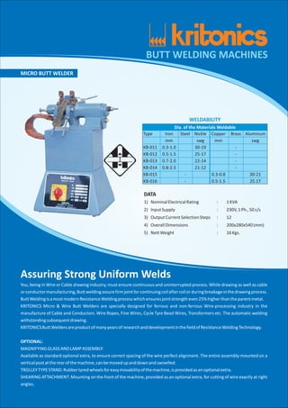 Assuring Strong Uniform Welds
BUTT WELDING MACHINES
You, being in Wire or Cable drawing industry, must ensure continuous and uninterrupted process. While drawing as well as cable
orconductormanufacturing,Buttweldingassurefirmjointforcontinuingcoilaftercoilorduringbreakageinthedrawingprocess.
ButtWeldingisamostmodernResistanceWeldingprocesswhichensuresjointstrengtheven25%higherthantheparentmetal.
KRITONICS Micro & Wire Butt Welders are specially designed for ferrous and non-ferrous Wire-processing industry in the
manufacture of Cable and Conductors. Wire Ropes, Fine Wires, Cycle Tyre Bead Wires, Transformers etc. The automatic welding
withstandingsubsequentdrawing.
KRITONICSButtWeldersareproductofmanyyearsofresearchanddevelopmentinthefieldofResistanceWeldingTechnology.
OPTIONAL:
MAGNIFYINGGLASSANDLAMPASSEMBLY:
Available as standard optional extra, to ensure correct spacing of the wire perfect alignment. The entire assembly mounted on a
verticalpostattherearofthemachine,canbemovedupanddownandswivelled.
TROLLEYTYPESTAND:Rubbertyredwheelsforeasymovabilityofthemachine,isprovidedasanoptionalextra.
SHEARING ATTACHMENT: Mounting on the front of the machine, provided as an optional extra, for cutting of wire exactly at right
angles.
MICRO BUTT WELDER
1) NominalElectricalRating : 1KVA
2) InputSupply : 230V,1Ph.,50c/s
3) OutputCurrentSelectionSteps : 12
4) OverallDimensions : 200x280x540(mm)
5) NettWeight : 16Kgs.
DATA
Type
mm swg mm swg
KB-011 0.3-1.0 30-19 -
KB-012 0.5-1.5 25-17 -
KB-013 0.7-2.0 22-14 -
KB-014 0.8-2.5 21-12 -
KB-015 - 0.3-0.8 30-21
KB-016 - 0.5-1.5 25.17
Iron Steel Nickle Copper Brass Aluminum
WELDABILITY
Dia. of the Materials Weldable
 