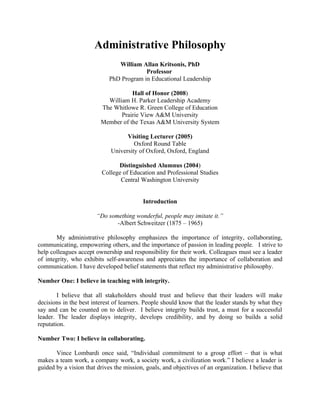 Administrative Philosophy
                                William Allan Kritsonis, PhD
                                          Professor
                             PhD Program in Educational Leadership

                                    Hall of Honor (2008)
                           William H. Parker Leadership Academy
                         The Whitlowe R. Green College of Education
                                Prairie View A&M University
                         Member of the Texas A&M University System

                                   Visiting Lecturer (2005)
                                      Oxford Round Table
                             University of Oxford, Oxford, England

                                Distinguished Alumnus (2004)
                          College of Education and Professional Studies
                                 Central Washington University


                                           Introduction

                        “Do something wonderful, people may imitate it.”
                               -Albert Schweitzer (1875 – 1965)

        My administrative philosophy emphasizes the importance of integrity, collaborating,
communicating, empowering others, and the importance of passion in leading people. I strive to
help colleagues accept ownership and responsibility for their work. Colleagues must see a leader
of integrity, who exhibits self-awareness and appreciates the importance of collaboration and
communication. I have developed belief statements that reflect my administrative philosophy.

Number One: I believe in teaching with integrity.

        I believe that all stakeholders should trust and believe that their leaders will make
decisions in the best interest of learners. People should know that the leader stands by what they
say and can be counted on to deliver. I believe integrity builds trust, a must for a successful
leader. The leader displays integrity, develops credibility, and by doing so builds a solid
reputation.

Number Two: I believe in collaborating.

       Vince Lombardi once said, “Individual commitment to a group effort – that is what
makes a team work, a company work, a society work, a civilization work.” I believe a leader is
guided by a vision that drives the mission, goals, and objectives of an organization. I believe that
 