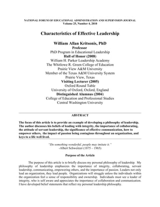 NATIONAL FORUM OF EDUCATIONAL ADMINISTRATION AND SUPERVISION JOURNAL
                                   Volume 25, Number 4, 2010


                 Characteristics of Effective Leadership

                           William Allan Kritsonis, PhD
                                       Professor
                       PhD Program in Educational Leadership
                                 Hall of Honor (2008)
                       William H. Parker Leadership Academy
                     The Whitlowe R. Green College of Education
                            Prairie View A&M University
                     Member of the Texas A&M University System
                                  Prairie View, Texas
                               Visiting Lecturer (2005)
                                 Oxford Round Table
                        University of Oxford, Oxford, England
                           Distinguished Alumnus (2004)
                     College of Education and Professional Studies
                            Central Washington University


                                          ABSTRACT

The focus of this article is to provide an example of developing a philosophy of leadership.
The author discusses his beliefs of leading with integrity, the importance of collaborating,
the attitude of servant leadership, the significance of effective communication, how to
empower others, the impact of passion being contagious throughout an organization, and
keys to a life well lived.

                       “Do something wonderful, people may imitate it.”
                              -Albert Schweitzer (1875 – 1965)

                                     Purpose of the Article

        The purpose of this article is to briefly discuss my personal philosophy of leadership. My
philosophy of leadership emphasizes the importance of integrity, collaborating, servant
leadership, communicating, empowering others, and the importance of passion. Leaders not only
lead an organization, they lead people. Organizations will struggle unless the individuals within
the organization feel a sense of responsibility and ownership. Individuals must see a leader of
integrity, who is self aware and appreciates the importance of collaboration and communication.
I have developed belief statements that reflect my personal leadership philosophy.
 