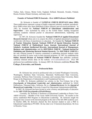 Turkey, Italy, Greece, Monte Carlo, England, Holland, Denmark, Sweden, Finland,
Russia, Estonia, Poland, Germany, and many more.
Founder of National FORUM Journals – Over 4,000 Professors Published
Dr. Kritsonis is founder of NATIONAL FORUM JOURNALS (since 1983).
These publications represent a group of highly respected scholarly academic periodicals.
Over 4,000 writers have been published in these refereed, peer-reviewed periodicals. In
1983, he founded the National FORUM of Educational Administration and
Supervision – now acclaimed by many as the United States’ leading recognized
scholarly academic refereed journal in educational administration, leadership, and
supervision.
In 1987, Dr. Kritsonis founded the National FORUM of Applied Educational
Research Journal whose aim is to conjoin the efforts of applied educational researchers
world-wide with those of practitioners in education. He founded the National FORUM
of Teacher Education Journal, National FORUM of Special Education Journal,
National FORUM of Multicultural Issues Journal, International Journal of
Scholarly Academic Intellectual Diversity, International Journal of Management,
Business, and Administration, and the DOCTORAL FORUM – National Journal for
Publishing and Mentoring Doctoral Student Research. The DOCTORAL FORUM is
the only refereed journal in America committed to publishing doctoral students while
they are enrolled in course work in their doctoral programs. In 1997, he established the
Online Journal Division of National FORUM Journals that publishes academic
scholarly refereed articles daily on the website: www.nationalforum.com. Over 500
professors have published online. In January 2007, Dr. Kritsonis established Focus: On
Colleges, Universities, and Schools.
Professorial Roles
Dr. Kritsonis has served in professorial roles at Central Washington University,
Washington; Salisbury State University, Maryland; Northwestern State University,
Louisiana; McNeese State University, Louisiana; and Louisiana State University, Baton
Rouge in the Department of Administrative and Foundational Services.
In 2006, Dr. Kritsonis published two articles in the Two-Volume Set of the
Encyclopedia of Educational Leadership and Administration published by SAGE
Publications, Thousand Oaks, California. He is a National Reviewer for the Journal of
Research on Leadership, University Council for Educational Administration (UCEA).
In 2007, Dr. Kritsonis has been invited to write a history and philosophy of education
for the ABC-CLIO Encyclopedia of World History.
Currently, Dr. Kritsonis is Professor of Educational Leadership at Prairie View
A&M University – Member of the Texas A&M University System. He teaches in the
newly established PhD Program in Educational Leadership. Dr. Kritsonis taught the
Inaugural class session in the doctoral program at the start of the fall 2004 academic year.
In October 2006, Dr. Kritsonis chaired the first doctoral student to earn a PhD in
Educational Leadership at PVAMU. He has chair over 18 doctoral dissertations. He lives
in Houston, Texas.
 