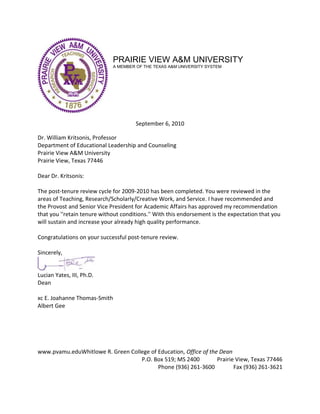 PRAIRIE VIEW A&M UNIVERSITY
A MEMBER OF THE TEXAS A&M UNIVERSITY SYSTEM
September 6, 2010
Dr. William Kritsonis, Professor
Department of Educational Leadership and Counseling
Prairie View A&M University
Prairie View, Texas 77446
Dear Dr. Kritsonis:
The post-tenure review cycle for 2009-2010 has been completed. You were reviewed in the
areas of Teaching, Research/Scholarly/Creative Work, and Service. I have recommended and
the Provost and Senior Vice President for Academic Affairs has approved my recommendation
that you ''retain tenure without conditions.'' With this endorsement is the expectation that you
will sustain and increase your already high quality performance.
Congratulations on your successful post-tenure review.
Sincerely,
Lucian Yates, III, Ph.D.
Dean
xc E. Joahanne Thomas-Smith
Albert Gee
www.pvamu.eduWhitlowe R. Green College of Education, Office of the Dean
P.O. Box 519; MS 2400 Prairie View, Texas 77446
Phone (936) 261-3600 Fax (936) 261-3621
 