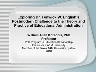 Exploring Dr. Fenwick W. English’s Postmodern Challenge to the Theory and Practice of Educational Administration William Allan Kritsonis, PhD Professor PhD Program in Educational Leadership Prairie View A&M University Member of the Texas A&M University System 2010 