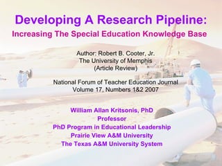 Developing A Research Pipeline: Increasing The Special Education Knowledge Base   William Allan Kritsonis, PhD Professor PhD Program in Educational Leadership Prairie View A&M University The Texas A&M University System Author: Robert B. Cooter, Jr. The University of Memphis (Article Review) National Forum of Teacher Education Journal Volume 17, Numbers 1&2 2007 