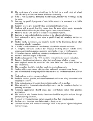 19. The curriculum of a school should not be decided by a small circle of school
    officials, but by all involved parties within the community.
20. What is real is perceived differently by individuals, therefore no two things can be
    the same.
21. Learning by specified programs of material in sequence is paramount to a child’s
    education.
22. Teachers need to give more individual assistance in the classroom.
23. Students with a mental disability cannot learn the same subject matter as regular
    students and should not be placed in a regular classroom environment.
24. Money is not the total answer to increased student achievement.
25. Learning to read proficiently is the solution to the educational dilemma.
26. Each individual in society must attain a specified body of knowledge to function
    properly.
27. Student needs, experiences, and interests should be the determining factor when
    designing a school’s curriculum.
28. A school’s curriculum should contain more electives for students to choose.
29. A complete curricular analysis for effective teaching should include scope,
    sequence, articulation, pacing, and, most importantly, reward or reinforcement.
30. All teachers have an underlying concern for students and the learning process.
31. Effective education begins at the home.
32. Traditional education of the 1950s should be reinstated in the school curriculum.
33. Teachers should not teach in areas where their proficiency is below average.
34. More emphasis should be placed on “The Great Men” and “The Great Books” of
    past civilizations.
35. The curriculum should be entirely a hands-on, practical approach.
36. Student achievement cannot take place in a traditional, lecture-oriented format.
37. The environment is a tangible place where material is a solid representation of what
    is.
38. Students learn best in a one-on-one basis.
39. Students, teachers, parents, and administrators should decide solely on the curricular
    structure of a school.
40. What works in one environment does not necessarily work in another.
41. There should be a distinct division of subject matter, not the consolidated collection
    presently advocated.
42. Art/music appreciation should stress past contributions rather than practical
    applications.
43. The teacher’s sole function in the classroom should be to guide students through
    problem-solving situations.
44. A school environment should nurture students to find their roles in society.
45. Fool me once, shame on you–fool me twice, shame on me.
46. Children are born with universal knowledge and it is the teacher’s job to bring forth
    that knowledge.
 