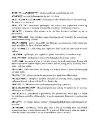 ANALYTICAL PHILOSOPHY - philosophy based on analytical activity.
AXIOLOGY - area of philosophy that focuses on values.
BEHAVIORAL ENGINEERING - Philosophy of education that focuses on controlling
the learner’s environment.
BEHAVIORISM - educational philosophy and practice that emphasized reinforcing
appropriate behavior or learning: includes the concepts of stimulus and response.
ECLECTIC - selecting what appears to be the best doctrines, methods, styles, or
philosophies.
EPISTEMOLOGY - deals with knowledge; therefore, directly related to the instructional
methods employed by teachers.
ESSENTIALISM - area of philosophy that believes a common core of knowledge and
ideals should be the focus of the curriculum.
EXISTENTIALISM - philosophy that emphasizes individuals and individual decision-
making.
IDEALISM - a philosophy that emphasizes global ideas related to moral teachings.
METAPHYSICS - the branch of philosophy that deals with ultimate reality.
ONTOLOGY - the study of what is real; the primary focus of metaphysics dealing with
what is real about material objects, the universe, persons, being, mind, existence, and so
forth. Hard core reality.
PERENNIALISM - educational philosophy that believes in the existence of unchanging
universal truths.
PRAGMATISM - philosophy that focuses on practical application of knowledge.
PRESCRIPTIVE - attempts to establish standards for assessing values, judging conduct
and appraising art: ordered with the force of authority.
PROGRESSIVISM - educational philosophy emphasizing experience.
RECONSTRUCTIONISM - educational philosophy calling for schools to get involved
and support social reform.
SPECULATIVE - considerate of possibilities and probabilities; philosophy is a search
for orderliness applied to all knowledge; it applies systematic thinking to everything that
exists.
SYNOPTIC - providing a general summary of data collected at many points to present an
overview.
SYNTHESIS - assembling various parts into a whole; reasoning from self-evident
propositions, laws or principles to arrive by a series of deductions at what one seeks to
establish; enables educators to see the relationship of ideas to practice.
 
