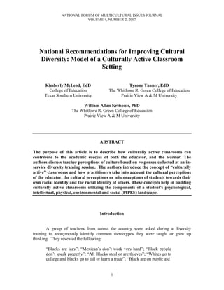 NATIONAL FORUM OF MULTICULTURAL ISSUES JOURNAL
VOLUME 4, NUMBER 2, 2007
1
National Recommendations for Improving Cultural
Diversity: Model of a Culturally Active Classroom
Setting
Kimberly McLeod, EdD
College of Education
Texas Southern University
Tyrone Tanner, EdD
The Whitlowe R. Green College of Education
Prairie View A & M University
William Allan Kritsonis, PhD
The Whitlowe R. Green College of Education
Prairie View A & M University
ABSTRACT
The purpose of this article is to describe how culturally active classrooms can
contribute to the academic success of both the educator, and the learner. The
authors discuss teacher perceptions of culture based on responses collected at an in-
service diversity training session. The authors introduce the concept of “culturally
active” classrooms and how practitioners take into account the cultural perceptions
of the educator, the cultural perceptions or misconceptions of students towards their
own racial identity and the racial identity of others. These concepts help in building
culturally active classrooms utilizing the components of a student's psychological,
intellectual, physical, environmental and social (PIPES) landscape.
Introduction
A group of teachers from across the country were asked during a diversity
training to anonymously identify common stereotypes they were taught or grew up
thinking. They revealed the following:
“Blacks are lazy”; “Mexican’s don’t work very hard”; “Black people
don’t speak properly”; “All Blacks steal or are thieves”; “Whites go to
college and blacks go to jail or learn a trade”; “Black are on public aid
 
