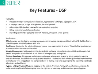 Kritter - USP 
-- Built a business model around enterprise ad-tech software 
-- Deploys products with source code on client’s stack 
-- Customizable products to fit business needs and client’s technology 
-- Experience in building high scale ad-tech 
-- Industry experience, to help streamline business customization and product 
roadmap 
-- Helps companies take new models to market with lightning speed 
-- All new technology requires a learning curve, specialized skill, and revenue risk to 
learn if it works. Kritter helps you de-risk! 
-- 80% of the software code has 20% of the trading impact, and 20% of the software 
code has 80% of the trading impact. Kritter products provide the 80% code right out of 
the box. Your engineers can focus on tweaking the 20% code impacting trade, using 
Kritter algorithms as a base model to improve upon. This keeps engineering team lean 
and high skilled. (Computational Mathematics/machine learning specialists and data 
scientists) 
-- Helps profit positive companies acquire technology keeping investments lean 
-- We are a start-up 
 