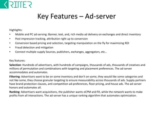 Key Features - DSP 
Highlights: 
• Integrate multiple supply sources: Websites, Applications, Exchanges, Aggregator, SSPs 
• Campaign creation, budget management, bid management 
• Ad creation, IAB standard creative format uploading, targeting 
• Billing system to handle house clearing 
• Reporting: Demand, Supply and Network statistics, along with saved queries 
Key features: 
APIs: Integrate any third party campaigns management or supply management tools with APIS. Build self serve 
UI and integrate it to the back end with APIs 
Org Fitment: Customize the admin UI to superimpose your organization structure. This will allow you to set up 
access control across your ad-operations 
Margin Management: Set budgets on the demand side by having internal and external bids and budgets. Set 
payout margins for publishers and eCPM floors to manage supply buying costs 
Content Guidelines: Ad approval and site approval queue, whenever a new ad or site is created or existing 
ones are modified, this comes into the queue for approval. This ensures your content guidelines are maintained 
centrally, and your ad-ops team has a organized way of making sure what is going into the system to avoid irate 
advertisers and publishers 
Hygiene setting: 4 types of hygiene mapping in the system. Premium, Family safe, performance, mature. To 
make sure the right set of ads are going onto the right set of inventory, and to maintain system hygiene. 
 