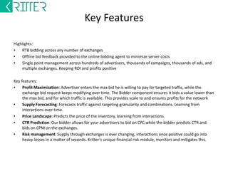 Key Features – Ad-server 
Highlights: 
• Mobile and PC ad-serving :Banner, text, and, rich media ad delivery on exchanges and direct inventory 
• Post impression tracking, attribution right up to conversion 
• Conversion based pricing and selection, targeting manipulation on the fly for maximizing ROI 
• Fraud detection and mitigation 
• Connect multiple supply Sources, publishers, exchanges, aggregators, etc… 
Key features: 
Selection: Hundreds of advertisers, with hundreds of campaigns, thousands of ads, thousands of creatives and 
millions of permutation and combinations with targeting and placement preferences. The ad-server 
accommodates and automates. 
Filtering: Advertisers want to be on some inventory and don't on some, they would like some categories and 
not like some, they choose granular targeting to ensure measurability across thousands of ads. Supply partners 
have brand protection clauses, anti competition ad-preferences, floor pricing, and house ads. The ad-server 
honors and automates all. 
Ranking: Advertisers want acquisitions, the publisher wants eCPM and fill, while the network wants to make 
profits from all interactions. The ad-server has a unique ranking algorithm that automates optimization. 
 