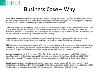 Business Case – Why 
Intellectual Property: Intellectual property is not ad-serving, RTB bidder, big data platform, Which most 
ad-tech companies claim. IP is when trade happens on these technologies, the learning your campaign 
managers get to isolate ROI techniques and provide scale to advertisers. 
Data: Inventory/supply, targeting, how granular should the targeting be, what creatives work, what time 
of day, what bid gets me the best traffic. That sliced by advertiser product offering. That sliced by 
advertiser feedback of the user in the flow, registered, engaged, bought, repeat buy etc.. Harnessing this 
data could lead to automating media planning and buying 
Programmatic: A system that incorporates media teams learning, provide a platform to automate 
redundant activities, moves them from low level to high level tasks of analyzing and acting 
RTB: All supply is moving to exchanges with only remnant staying with ad-networks. All demand moving 
to platform with access to multiple supply sources to give single point access to media buying. Making 
your media buying unbiased with multiple supply sources is the market direction. 
Vertical Integration: Basic Economics, 80% of ad dollars are for performance, and 20% for brand. 
Stabilizing and de-risking your supply is the natural progression. Giving your sales team a technology 
where they can say YES to every business enquiry, with ease of global scale and no risk of fill rates 
Supply sources: Apart from keywords, which is company owned supply. All the other supply is with 
exchanges, or privately sold by premium publishers. All non exclusive supply sources are opening up for 
media buyers to increase competition for their inventory which drives up their prices. 
 
