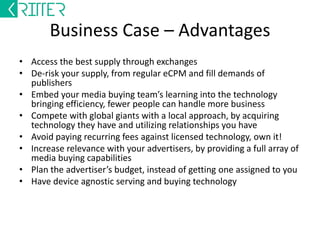 Business Case – Advantages 
• Access the best supply through exchanges 
• De-risk your supply, from regular eCPM and fill demands of 
publishers 
• Embed your media buying team’s learning into the technology 
bringing efficiency, fewer people can handle more business 
• Compete with global giants with a local approach, by acquiring 
technology they have and utilizing relationships you have 
• Avoid paying recurring fees against licensed technology, own it! 
• Increase relevance with your advertisers, by providing a full array of 
media buying capabilities 
• Plan the advertiser’s budget, instead of getting one assigned to you 
• Have device agnostic serving and buying technology 
 