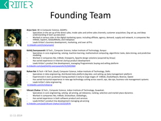 Founding Team 
Arjun Som: BE in Computer Science, GGSIPU. 
- Specializes in the set up of the direct sales, inside sales and online sales channels, customer acquisition, Org set up, and deep 
understanding of start up execution 
- Worked in various roles in the digital marketing space, including affiliate, agency, demand, supply and network, in companies like 
InMobi, Sapient, iGlobalMedia, and Indiaplaza 
- Leads Kritter’s business development, marketing, and over all PnL 
in.linkedin.com/in/arjunsom/ 
Kshitij Sooryavanshi: B.Tech., Computer Science, Indian Institute of Technology, Kanpur. 
- Specializes in core engineering, solving, machine learning, mathematical computing, algorithmic tasks, data mining, and predictive 
modeling 
- Worked in companies like, InMobi, Vizexperts, Apache design solutions (acquired by Ansys) 
- Has varied experience in internet startup product development 
- Leads Kritter’s product line development, managing Programmatic buying and selling platform 
in.linkedin.com/pub/kshitij-sooryavanshi/31/b43/b64 
Rohan Rai: B.Tech + M.Tech. (dual), Computer Science, Indian Institute of Technology, Delhi. 
- Specializes in data engineering, distributed data platform,big data and setting up data management platform 
- Experienced in start up domain having worked in early to large stages of InMobi, ZivaSoftware, Bizense, Qwest 
- Has varied horizontal experience in new age technology cutting across search, ops, dev ops, business rule management systems 
- Leads kritter’s data engineering 
in.linkedin.com/in/rohanrai 
Vikrant Chahar: B.Tech., Computer Science, Indian Institute of Technology, Guwahati. 
- Specializes in core engineering, solving ad serving, ad relevance, ranking, selection and market place dynamics 
- Worked in companies like, InMobi, Stratoshear, Globallogic, 
- Has varied experience in both software product and services 
- Leads Kritter’s product line development managing ad-serving 
in.linkedin.com/pub/vikrant-chahar/13/223/676 
12-12-2014 
 