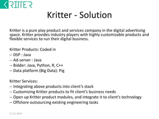 Kritter - Solution 
Kritter is a pure play product and services company in the digital advertising 
space. Kritter provides industry players with highly customizable products and 
flexible services to run their digital business. 
Kritter Products: Coded in 
-- DSP : Java 
-- Ad-server : Java 
-- Bidder: Java, Python, R, C++ 
-- Data platform (Big Data): Pig 
Kritter Services: 
-- Integrating above products into client’s stack 
-- Customizing Kritter products to fit client’s business needs 
-- Open up Kritter product modules, and integrate it to client’s technology 
-- Offshore outsourcing existing engineering tasks 
12-12-2014 
 