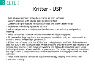 Kritter – CRM Module 
A module to integrate your media buying 
technology to the advertiser’s CRM 
-- For automating media planning, and spending 
-- Controlling spends on real-time feedback 
-- Integrating LTV with media buying 
-- Increasing switching cost 
-- Aligning as a sales channel for long term ad 
spends 
12-12-2014 
 