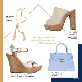 Un día para celebrar...
Una vida para amarla...
Feliz día mamá.
Ref. 302401 Calzado Plataforma
Color: Único Tallas: 35 al 40 $99.990
Ref. 302603
Calzado
Tacón: 9 1/2
Color: Beige
Tallas: 35 al 40
$99.990
Ref. 362603
Collar
Color: Dorado
$39.990
Ref. 312402 Bolso
Color: Hortensia
$139.990
Sweet mom 49
 
