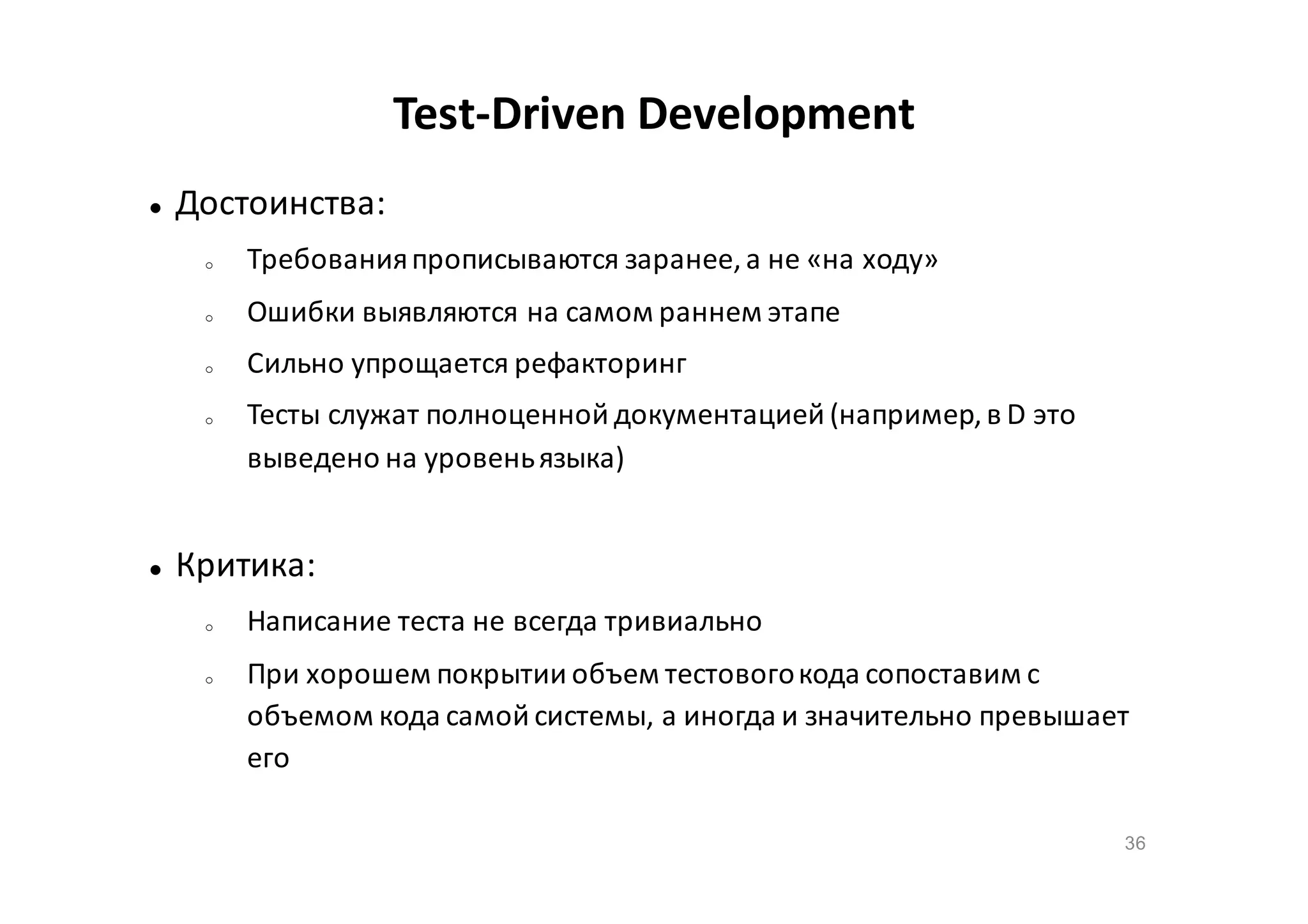 Test-Driven Development


Достоинства:
o

Требования прописываются заранее, а не «на ходу»

o

Ошибки выявляются на самом раннем этапе

o

Сильно упрощается рефакторинг

o



Тесты служат полноценной документацией (например, в D это
выведено на уровень языка)

Критика:
o

o

Написание теста не всегда тривиально
При хорошем покрытии объем тестового кода сопоставим с
объемом кода самой системы, а иногда и значительно превышает
его
36

 