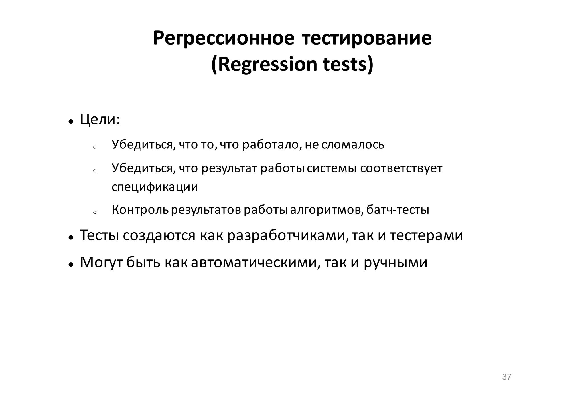 Регрессионное тестирование
(Regression tests)


Цели:
o

o

o

Убедиться, что то, что работало, не сломалось
Убедиться, что результат работы системы соответствует
спецификации
Контроль результатов работы алгоритмов, батч-тесты



Тесты создаются как разработчиками, так и тестерами



Могут быть как автоматическими, так и ручными

37

 
