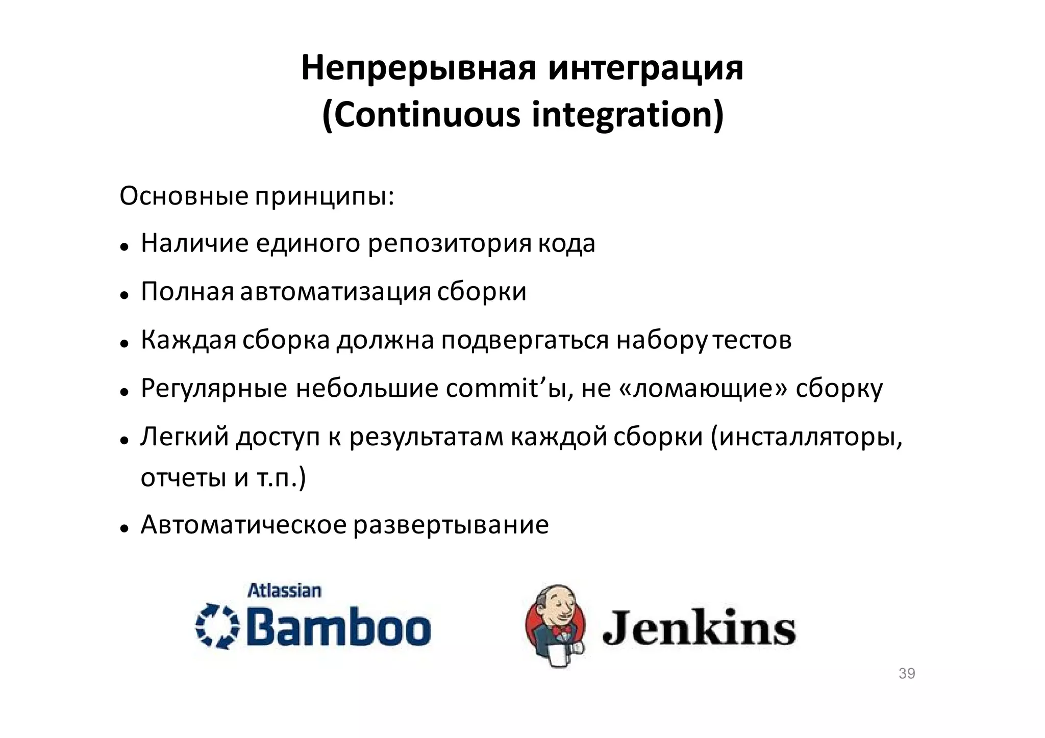 Непрерывная интеграция
(Continuous integration)
Основные принципы:


Наличие единого репозитория кода



Полная автоматизация сборки



Каждая сборка должна подвергаться набору тестов



Регулярные небольшие commit’ы, не «ломающие» сборку





Легкий доступ к результатам каждой сборки (инсталляторы,
отчеты и т.п.)
Автоматическое развертывание

39

 