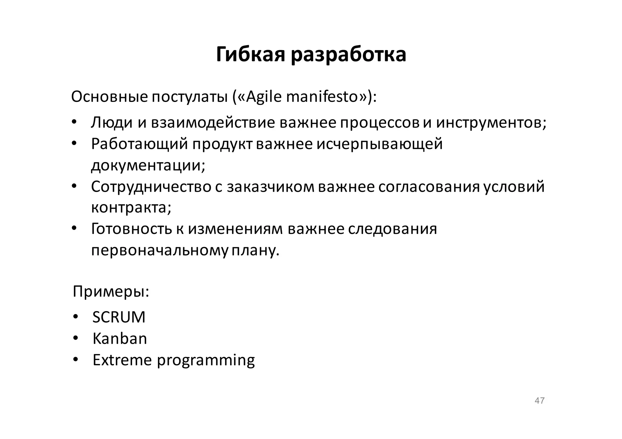 Гибкая разработка
Основные постулаты («Agile manifesto»):
• Люди и взаимодействие важнее процессов и инструментов;
• Работающий продукт важнее исчерпывающей
документации;
• Сотрудничество с заказчиком важнее согласования условий
контракта;
• Готовность к изменениям важнее следования
первоначальному плану.
Примеры:
• SCRUM
• Kanban
• Extreme programming
47

 