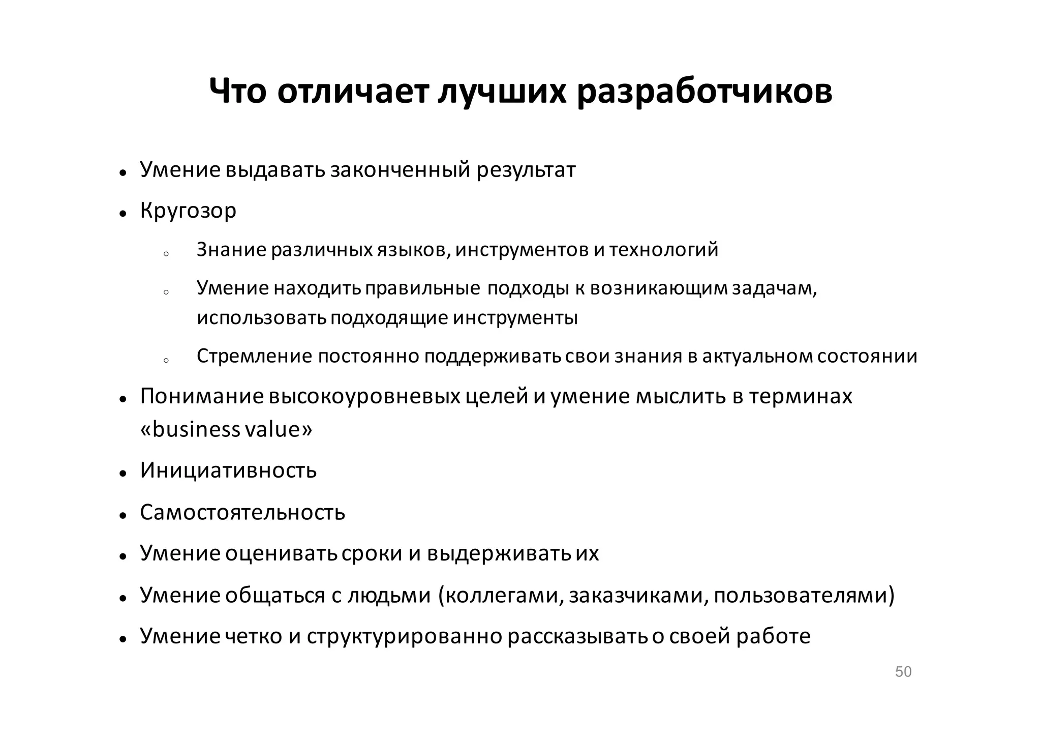 Что отличает лучших разработчиков


Умение выдавать законченный результат



Кругозор
o

o

o



Знание различных языков, инструментов и технологий
Умение находить правильные подходы к возникающим задачам,
использовать подходящие инструменты
Стремление постоянно поддерживать свои знания в актуальном состоянии

Понимание высокоуровневых целей и умение мыслить в терминах
«business value»



Инициативность



Самостоятельность



Умение оценивать сроки и выдерживать их



Умение общаться с людьми (коллегами, заказчиками, пользователями)



Умение четко и структурированно рассказывать о своей работе
50

 