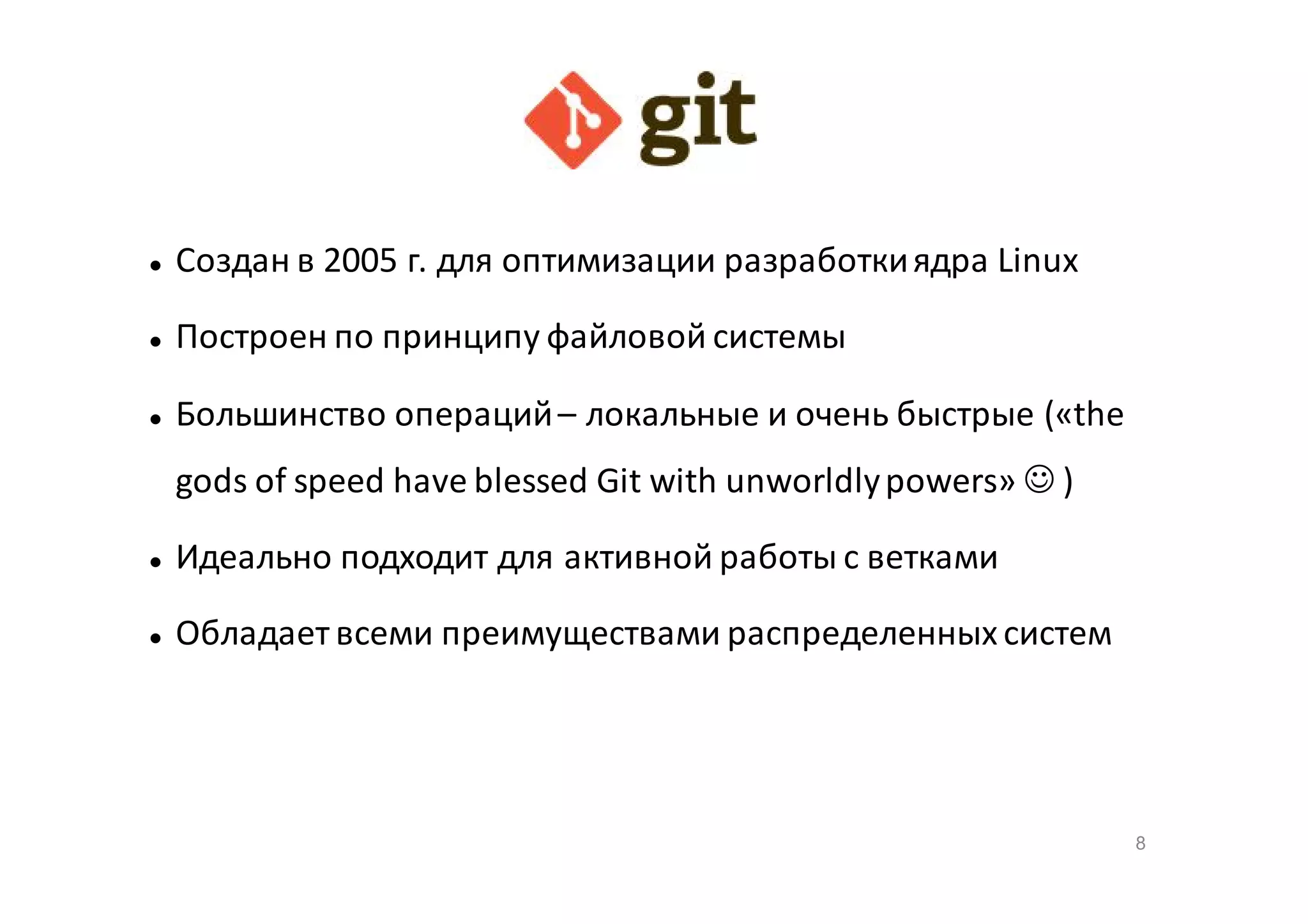 

Создан в 2005 г. для оптимизации разработки ядра Linux



Построен по принципу файловой системы



Большинство операций – локальные и очень быстрые («the
gods of speed have blessed Git with unworldly powers»  )



Идеально подходит для активной работы с ветками



Обладает всеми преимуществами распределенных систем

8

 