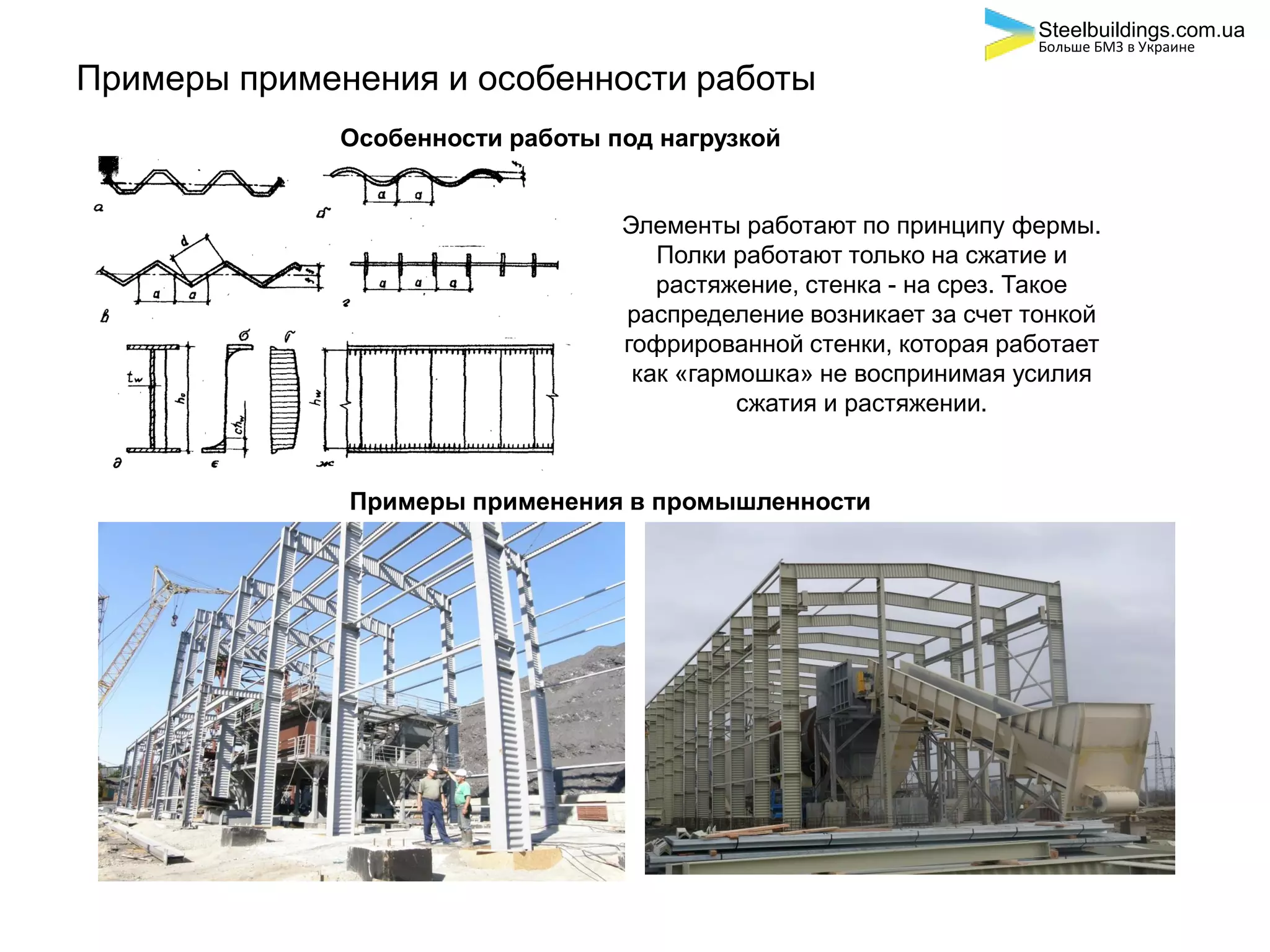 Примеры применения и особенности работы
Особенности работы под нагрузкой
Элементы работают по принципу фермы.
Полки работают только на сжатие и
растяжение, стенка - на срез. Такое
распределение возникает за счет тонкой
гофрированной стенки, которая работает
как «гармошка» не воспринимая усилия
сжатия и растяжении.
Примеры применения в промышленности
Steelbuildings.com.ua
Больше БМЗ в Украине
 