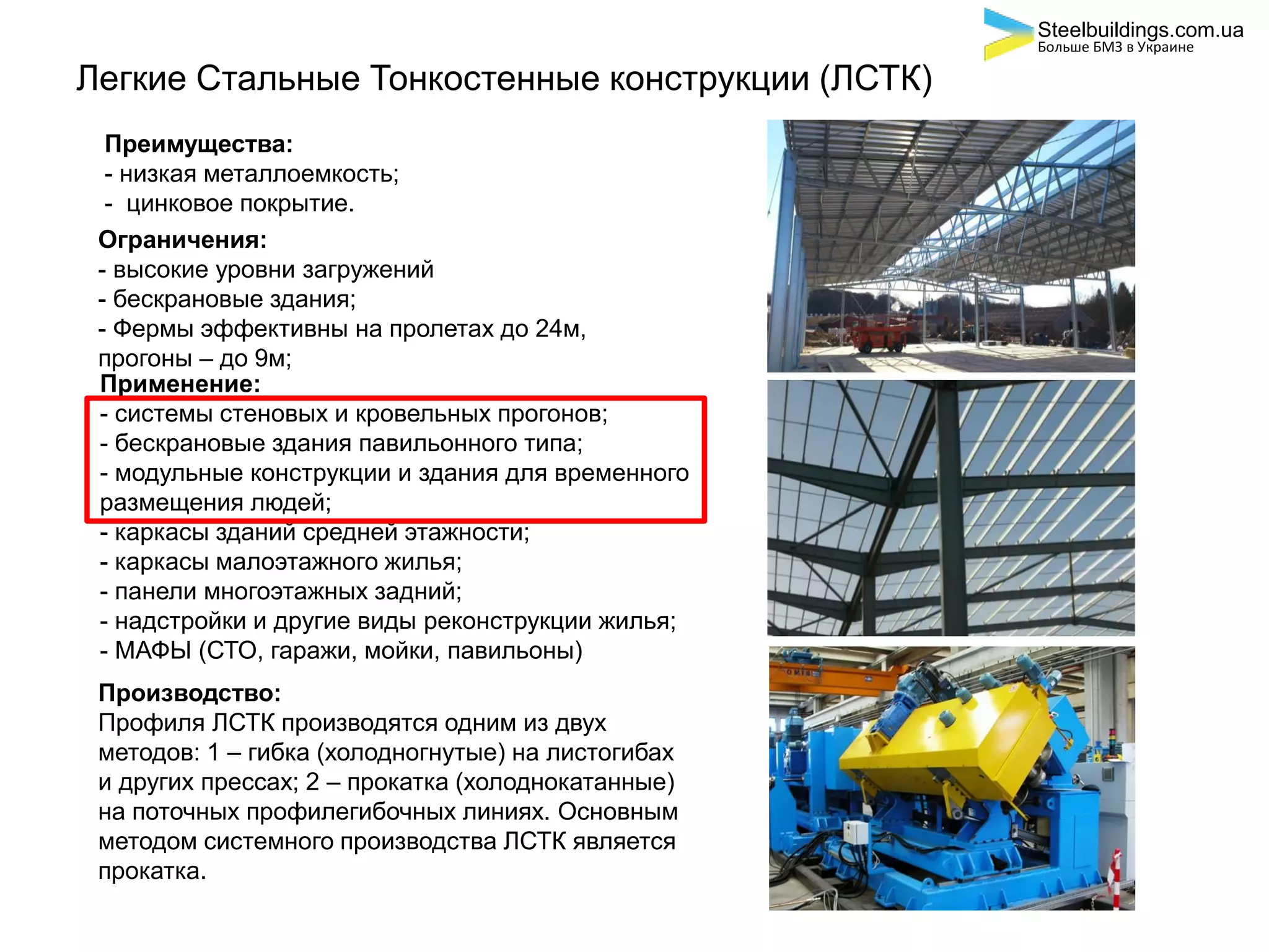 Легкие Стальные Тонкостенные конструкции (ЛСТК)
Преимущества:
- низкая металлоемкость;
- цинковое покрытие.
Ограничения:
- высокие уровни загружений
- бескрановые здания;
- Фермы эффективны на пролетах до 24м,
прогоны – до 9м;
Применение:
- системы стеновых и кровельных прогонов;
- бескрановые здания павильонного типа;
- модульные конструкции и здания для временного
размещения людей;
- каркасы зданий средней этажности;
- каркасы малоэтажного жилья;
- панели многоэтажных задний;
- надстройки и другие виды реконструкции жилья;
- МАФЫ (СТО, гаражи, мойки, павильоны)
Производство:
Профиля ЛСТК производятся одним из двух
методов: 1 – гибка (холодногнутые) на листогибах
и других прессах; 2 – прокатка (холоднокатанные)
на поточных профилегибочных линиях. Основным
методом системного производства ЛСТК является
прокатка.
Steelbuildings.com.ua
Больше БМЗ в Украине
 
