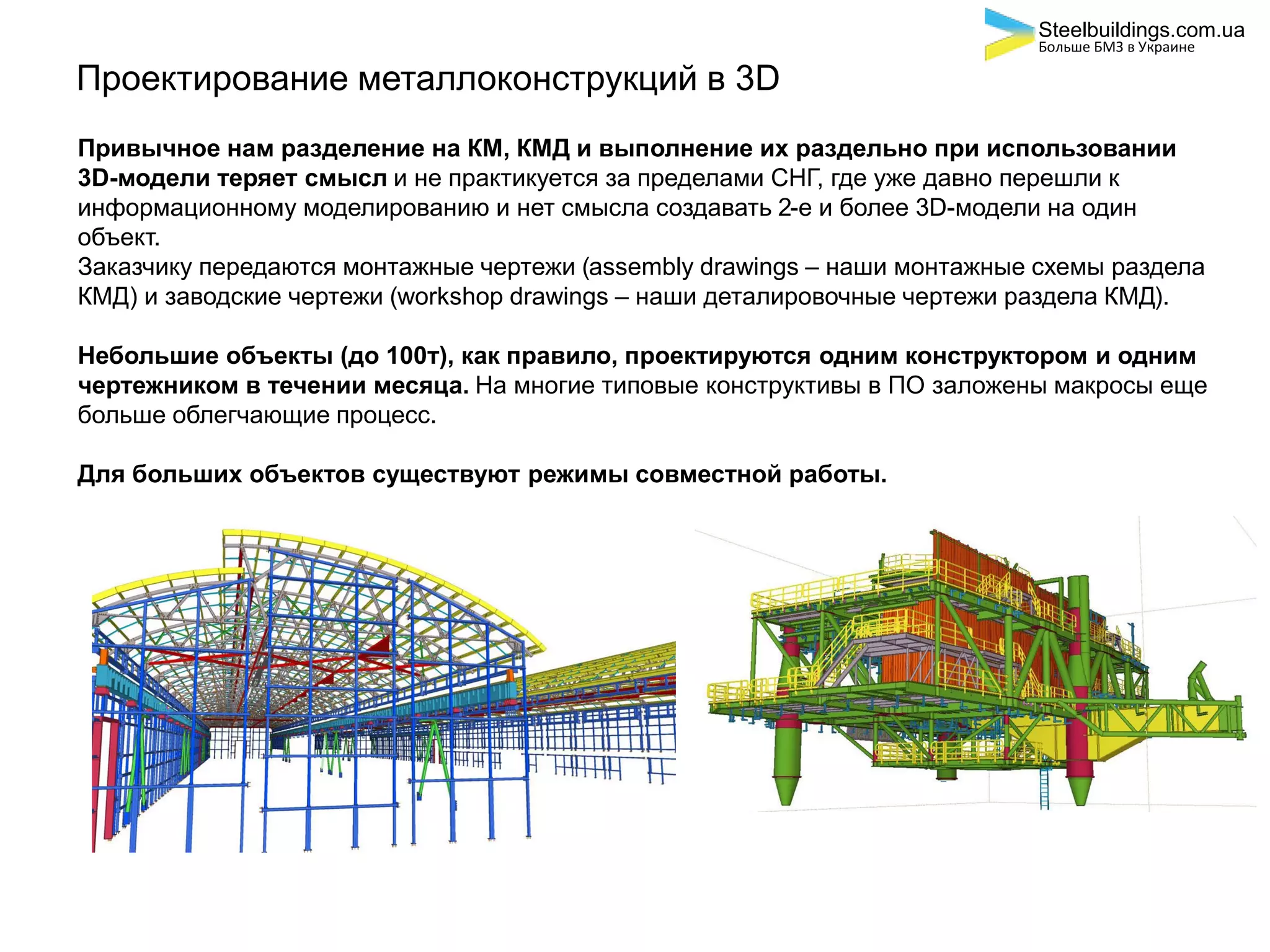 Проектирование металлоконструкций в 3D
Привычное нам разделение на КМ, КМД и выполнение их раздельно при использовании
3D-модели теряет смысл и не практикуется за пределами СНГ, где уже давно перешли к
информационному моделированию и нет смысла создавать 2-е и более 3D-модели на один
объект.
Заказчику передаются монтажные чертежи (assembly drawings – наши монтажные схемы раздела
КМД) и заводские чертежи (workshop drawings – наши деталировочные чертежи раздела КМД).
Небольшие объекты (до 100т), как правило, проектируются одним конструктором и одним
чертежником в течении месяца. На многие типовые конструктивы в ПО заложены макросы еще
больше облегчающие процесс.
Для больших объектов существуют режимы совместной работы.
Steelbuildings.com.ua
Больше БМЗ в Украине
 