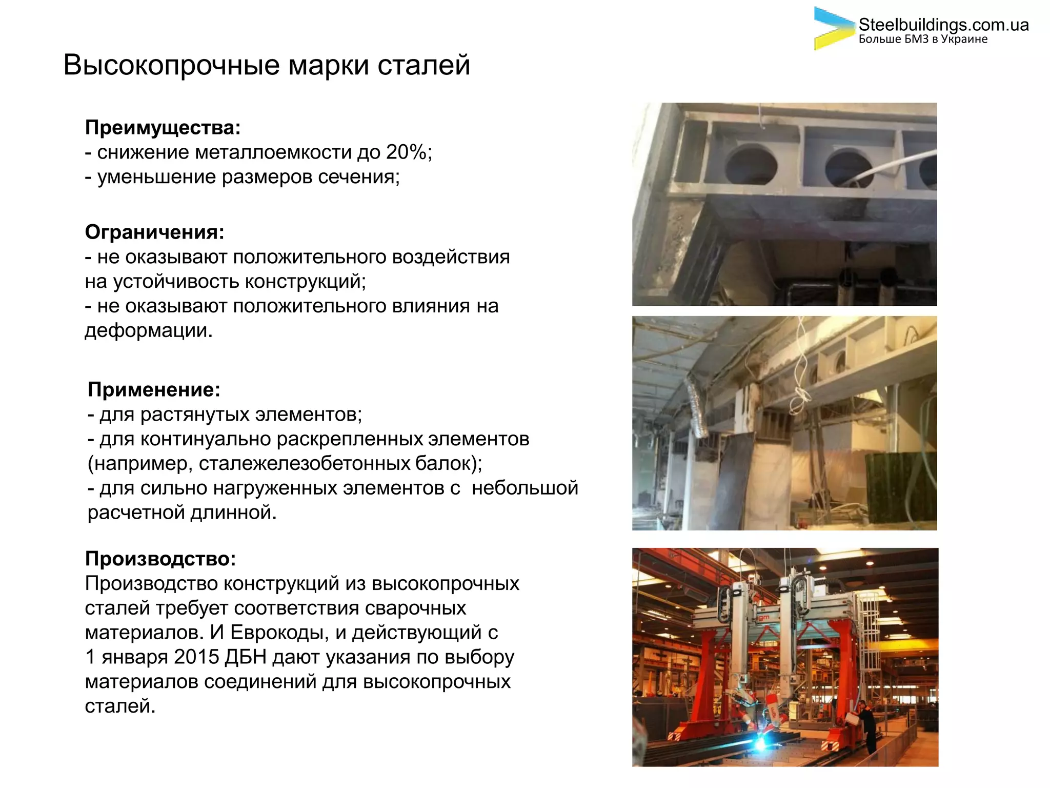 Высокопрочные марки сталей
Преимущества:
- снижение металлоемкости до 20%;
- уменьшение размеров сечения;
Ограничения:
- не оказывают положительного воздействия
на устойчивость конструкций;
- не оказывают положительного влияния на
деформации.
Применение:
- для растянутых элементов;
- для континуально раскрепленных элементов
(например, сталежелезобетонных балок);
- для сильно нагруженных элементов с небольшой
расчетной длинной.
Производство:
Производство конструкций из высокопрочных
сталей требует соответствия сварочных
материалов. И Еврокоды, и действующий с
1 января 2015 ДБН дают указания по выбору
материалов соединений для высокопрочных
сталей.
Steelbuildings.com.ua
Больше БМЗ в Украине
 