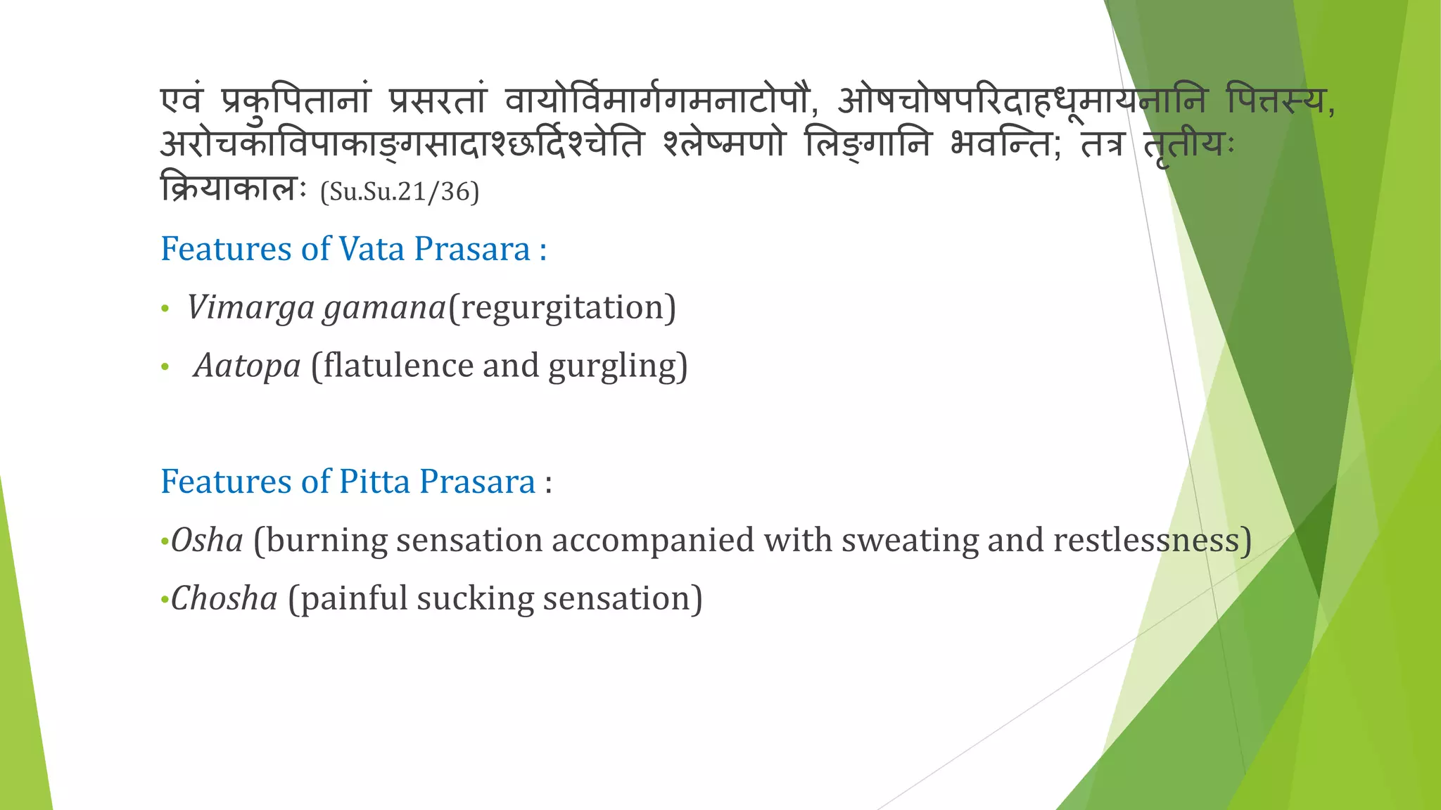 एवं प्रकु त्तपतानां प्रसरतां वायोत्तवणमागणगमनाटोपौ, ओषचोषपररदाहधूमायनातन त्तपिस्य,
अरोचकात्तवपाकाङ्गसादाश्छर्दणश्चेतत श्लेष्मणो भलङ्गातन भवकन्त; तत्र तृतीयः
क्रियाकालः (Su.Su.21/36)
Features of Vata Prasara :
• Vimarga gamana(regurgitation)
• Aatopa (flatulence and gurgling)
Features of Pitta Prasara :
•Osha (burning sensation accompanied with sweating and restlessness)
•Chosha (painful sucking sensation)
 