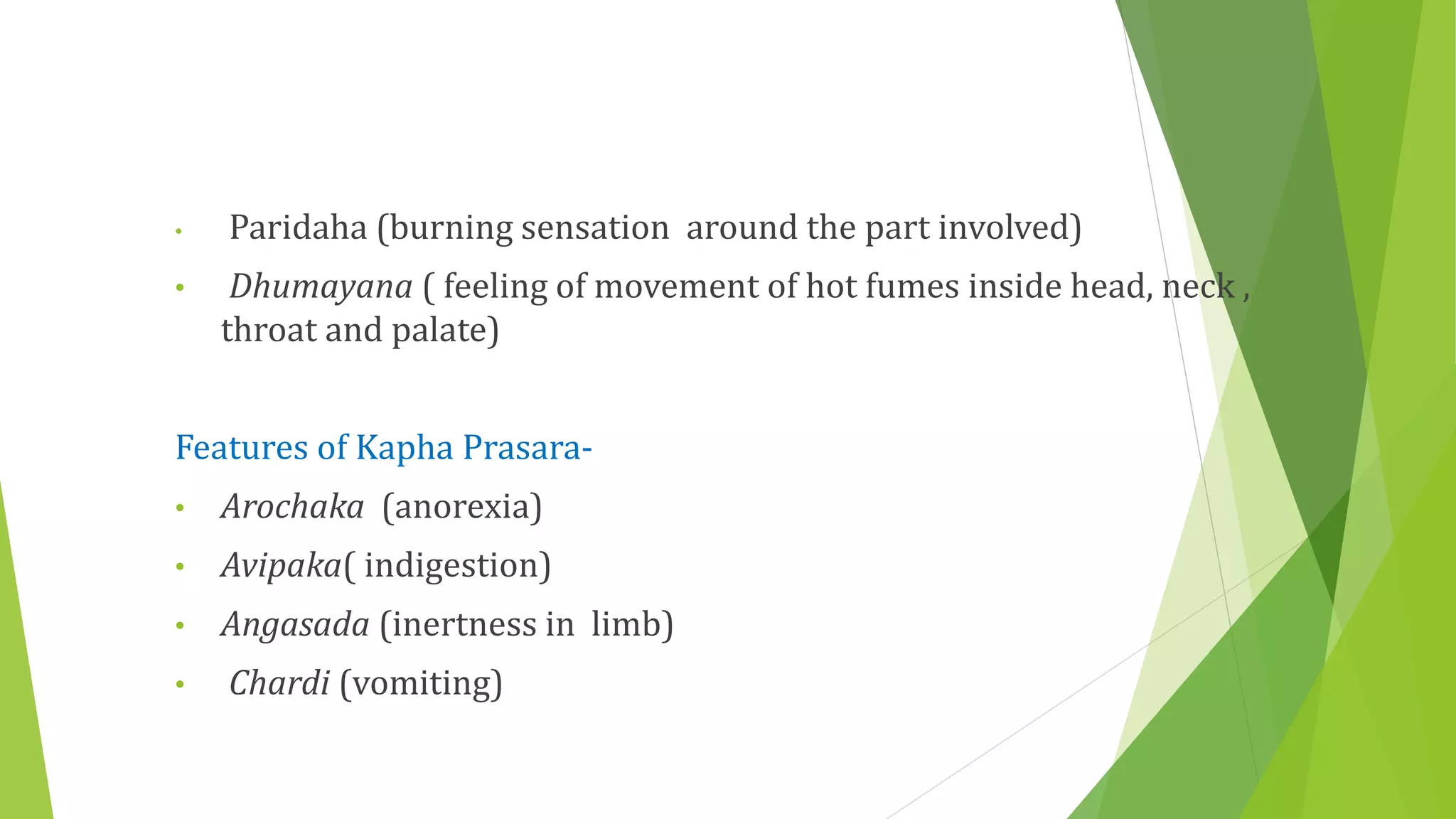 • Paridaha (burning sensation around the part involved)
• Dhumayana ( feeling of movement of hot fumes inside head, neck ,
throat and palate)
Features of Kapha Prasara-
• Arochaka (anorexia)
• Avipaka( indigestion)
• Angasada (inertness in limb)
• Chardi (vomiting)
 