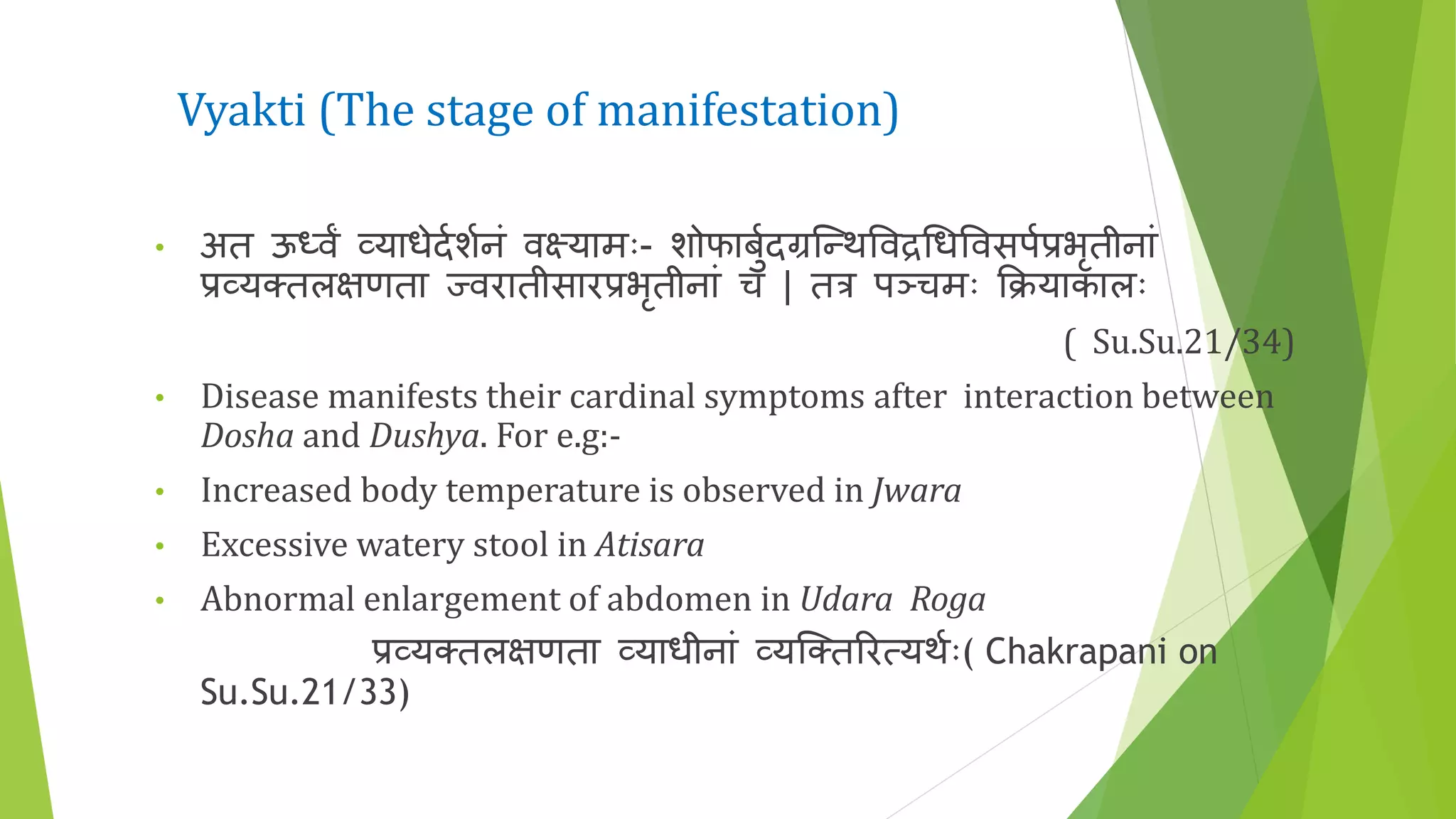 Vyakti (The stage of manifestation)
• अत ऊध्वां व्याधेदणर्णनं वक्ष्यामः- र्ोफाबुणदग्रकन्थत्तवद्रधधत्तवसपणप्रभृतीनां
प्रव्य्तलिणता ज्वरातीसारप्रभृतीनां च | तत्र पञ्चमः क्रियाकालः
( Su.Su.21/34)
• Disease manifests their cardinal symptoms after interaction between
Dosha and Dushya. For e.g:-
• Increased body temperature is observed in Jwara
• Excessive watery stool in Atisara
• Abnormal enlargement of abdomen in Udara Roga
प्रव्य्तलिणता व्याधीनां व्यक्तरर्यथणः( Chakrapani on
Su.Su.21/33)
 