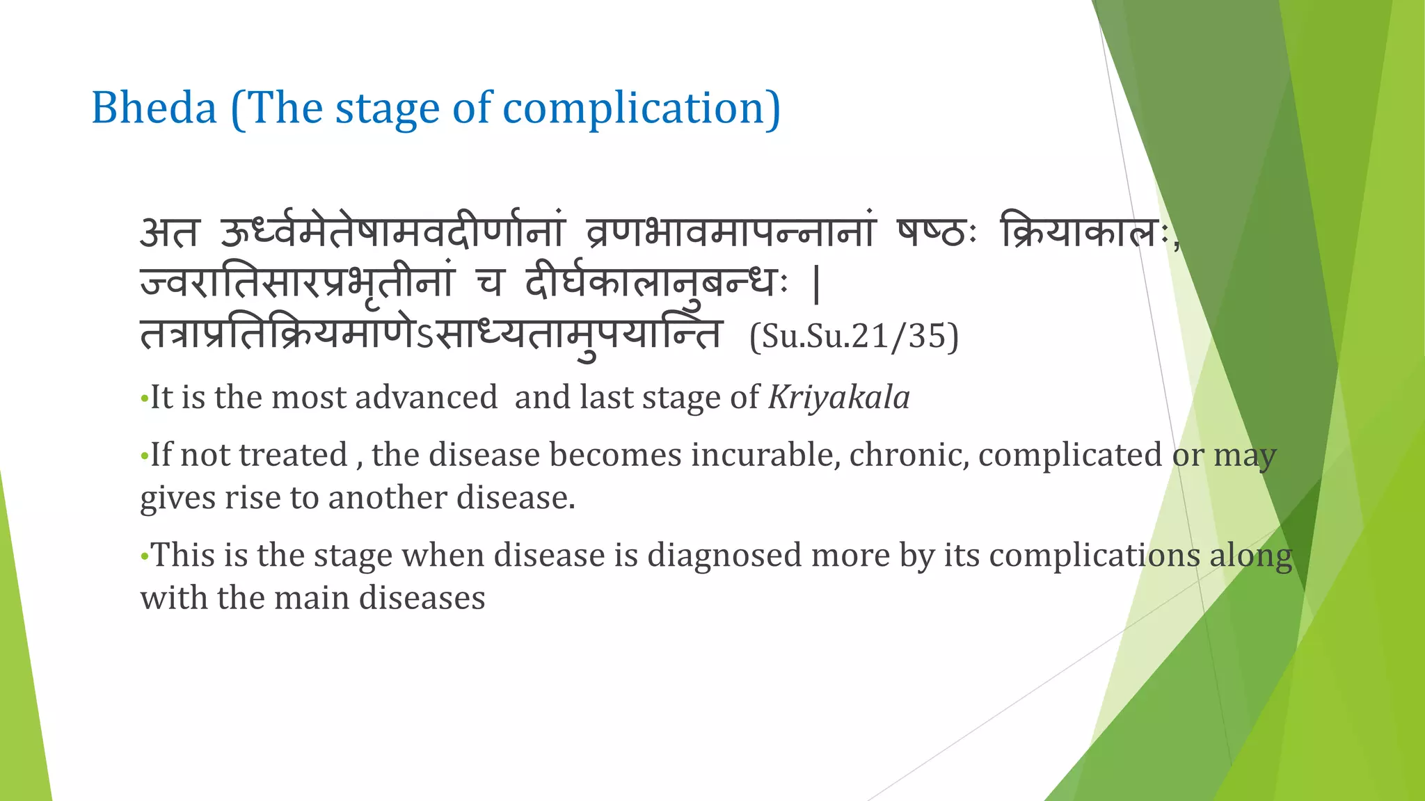 Bheda (The stage of complication)
अत ऊध्वणमेतेषामवदीणाणनां व्रणभावमापन्नानां षष्ठः क्रियाकालः,
ज्वराततसारप्रभृतीनां च दीघणकालानुबन्धः |
तत्राप्रततक्रियमाणेऽसाध्यतामुपयाकन्त (Su.Su.21/35)
•It is the most advanced and last stage of Kriyakala
•If not treated , the disease becomes incurable, chronic, complicated or may
gives rise to another disease.
•This is the stage when disease is diagnosed more by its complications along
with the main diseases
 