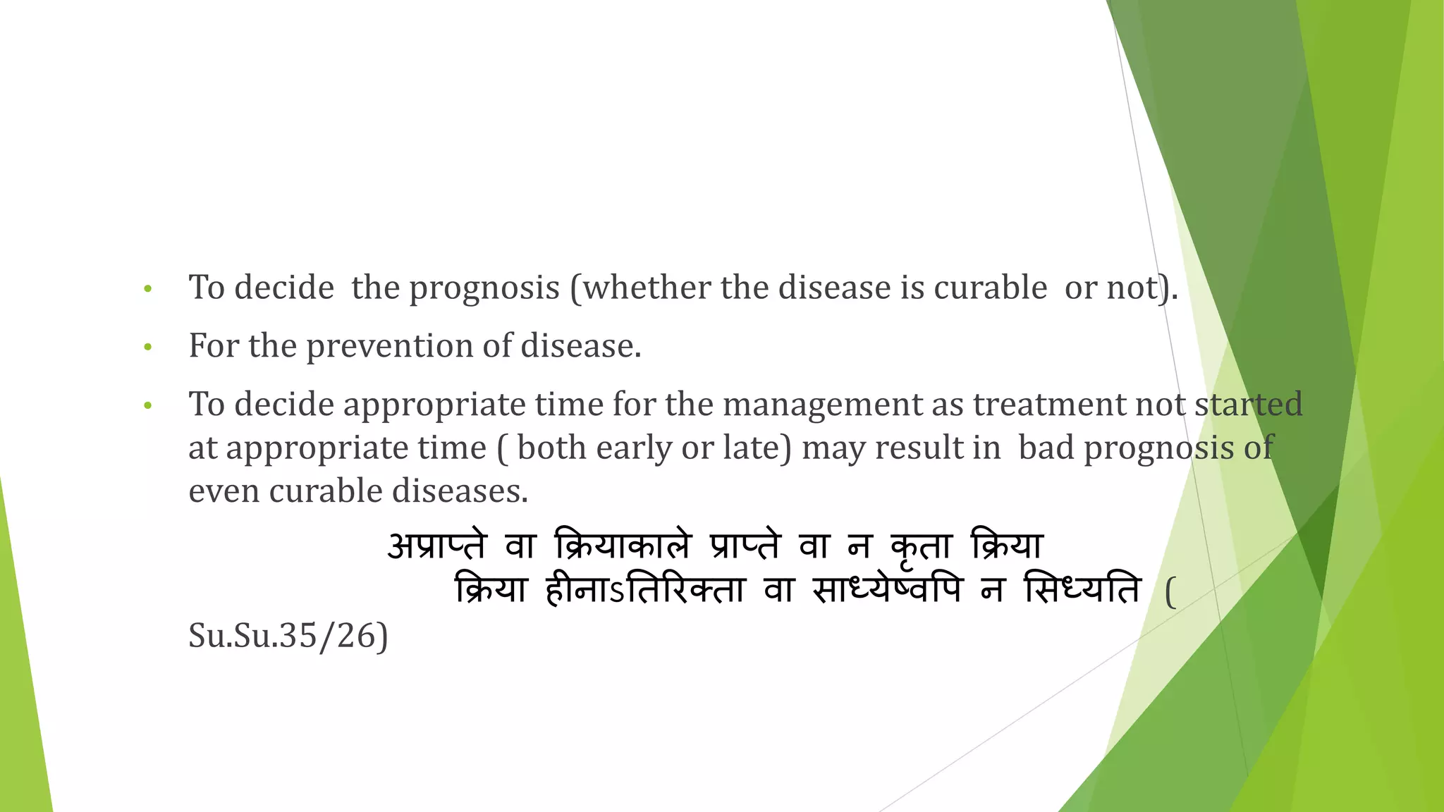 • To decide the prognosis (whether the disease is curable or not).
• For the prevention of disease.
• To decide appropriate time for the management as treatment not started
at appropriate time ( both early or late) may result in bad prognosis of
even curable diseases.
अप्राप्ते वा क्रियाकाले प्राप्ते वा न कृ ता क्रिया
क्रिया हीनाऽततरर्ता वा साध्येष्वत्तप न भसध्यतत (
Su.Su.35/26)
 