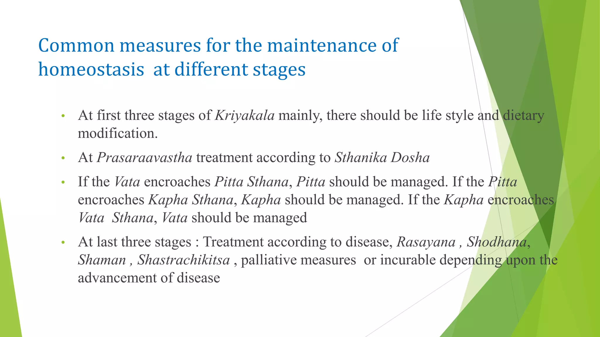 Common measures for the maintenance of
homeostasis at different stages
• At first three stages of Kriyakala mainly, there should be life style and dietary
modification.
• At Prasaraavastha treatment according to Sthanika Dosha
• If the Vata encroaches Pitta Sthana, Pitta should be managed. If the Pitta
encroaches Kapha Sthana, Kapha should be managed. If the Kapha encroaches
Vata Sthana, Vata should be managed
• At last three stages : Treatment according to disease, Rasayana , Shodhana,
Shaman , Shastrachikitsa , palliative measures or incurable depending upon the
advancement of disease
 