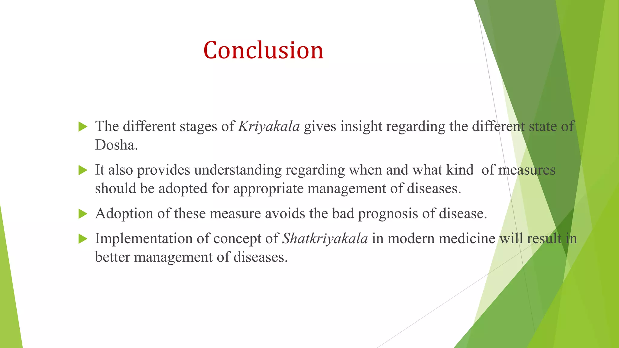 Conclusion
 The different stages of Kriyakala gives insight regarding the different state of
Dosha.
 It also provides understanding regarding when and what kind of measures
should be adopted for appropriate management of diseases.
 Adoption of these measure avoids the bad prognosis of disease.
 Implementation of concept of Shatkriyakala in modern medicine will result in
better management of diseases.
 