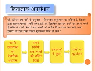 fØ;kRed vuqlaèkku
M‚- LVhQu ,e- dksjs ds vuqlkj& ÞfØ;kRed vuqlaèkku og çfØ;k gS] ftlds
}kjk vuqlaèkkudÙkkZ viuh leL;kvksa dk oSKkfud vè;;u djus dk ç;kl djrs
gSa rkfd os muds fu.kZ;ksa rFkk dk;ks± dks mfpr fn'kk çnku dj ldsa] mUgsa
lqèkkjk tk lds rFkk mudk ewY;kadu laHko gks ldsAÞ
viuh
leL;kvksa
dk
oSKkfud
vè;;u
vius
fu.kZ;ksa
rFkk dk;ks±
dks mfpr
fn'kk
leL;kvksa
esa lqèkkj
dk;ks± dk
ewY;kadu
 