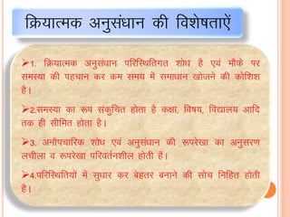 1- fØ;kRed vuqlaèkku ifjfLFkfrxr “kks/k gS ,oa ekSds Ikj
leL;k dh igpku dj de le; esa lek/kku [kkstus dh dksf”k”k
gSA
2-leL;k dk :i ladqfpr gksrk gS d{kk] fo’k;] fo|ky; vkfn
rd gh lhfer gksrk gSA
3- vukSipkfjd “kks/k ,oa vuqla/kku dh :ijs[kk dk vuqlj.k
yphyk o :ijs[kk ifjorZu“khy gksrh gSaA
4-ifjfLFkfr;ksa esa lq/kkj dj csgrj cukus dh lksp fufgr gksrh
gSA
fØ;kRed vuqlaèkku dh fo”ks’krk,sa
 